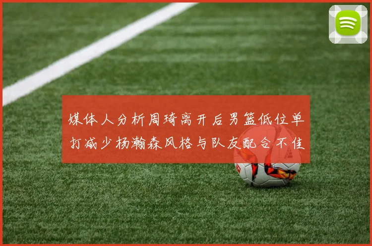 媒体人分析周琦离开后男篮低位单打减少杨瀚森风格与队友配合不佳