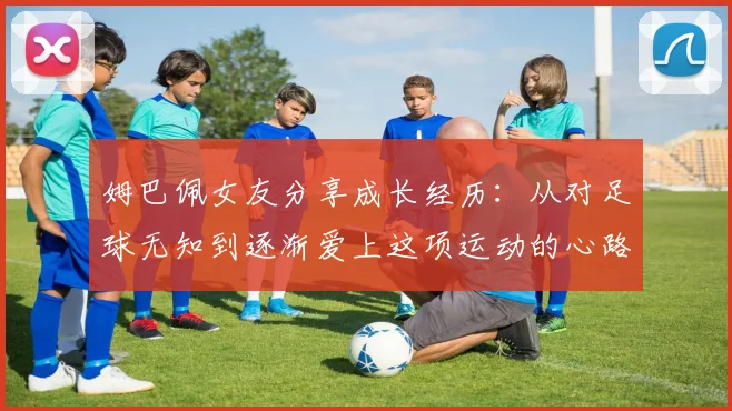 姆巴佩女友分享成长经历：从对足球无知到逐渐爱上这项运动的心路历程