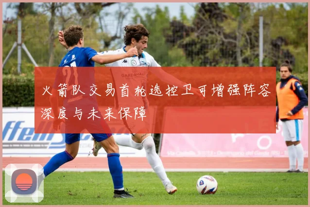 火箭队交易首轮选控卫可增强阵容深度与未来保障