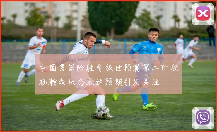 中国男篮险胜晋级世预赛第二阶段杨瀚森状态未达预期引发关注