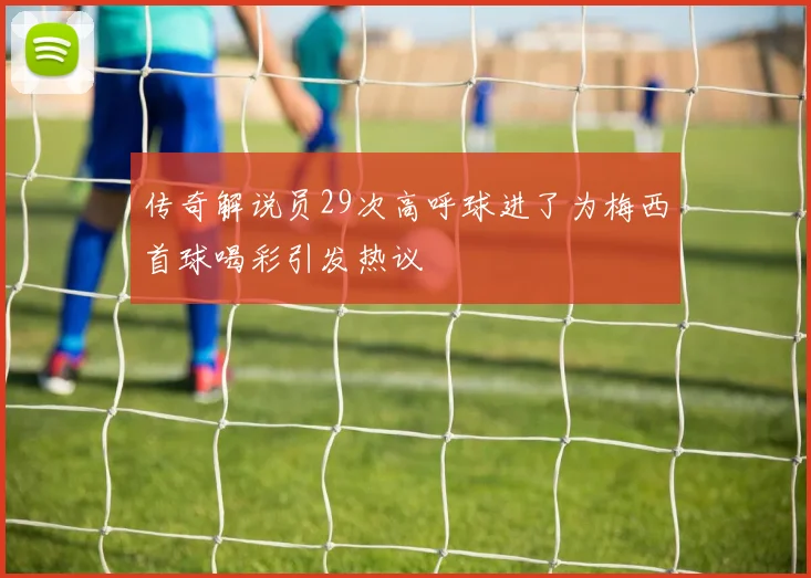 传奇解说员29次高呼球进了为梅西首球喝彩引发热议