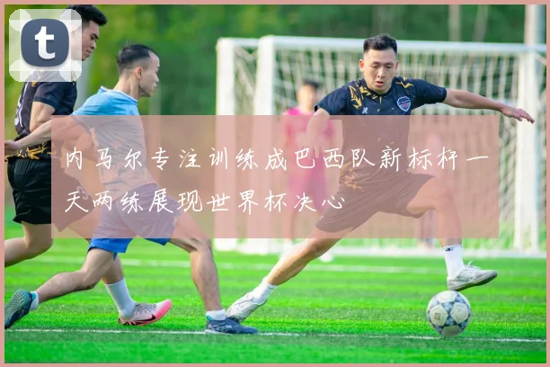 内马尔专注训练成巴西队新标杆一天两练展现世界杯决心