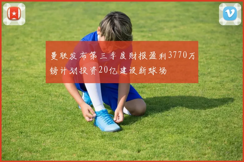 曼联发布第三季度财报盈利3770万镑计划投资20亿建设新球场