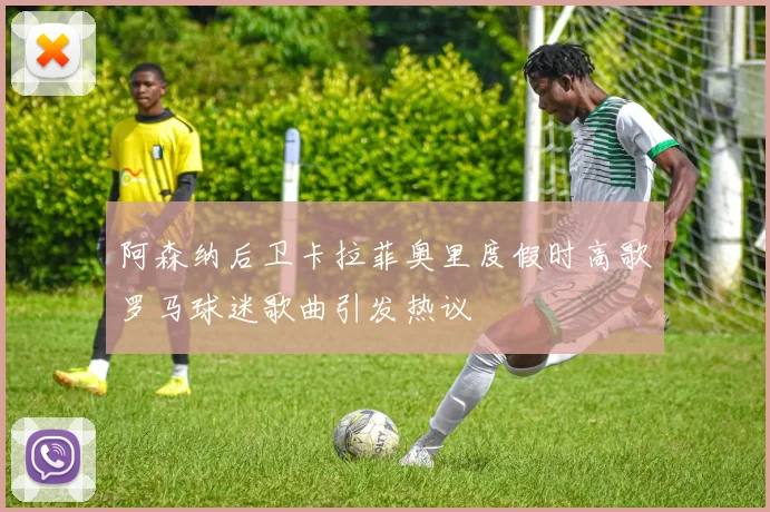 阿森纳后卫卡拉菲奥里度假时高歌罗马球迷歌曲引发热议