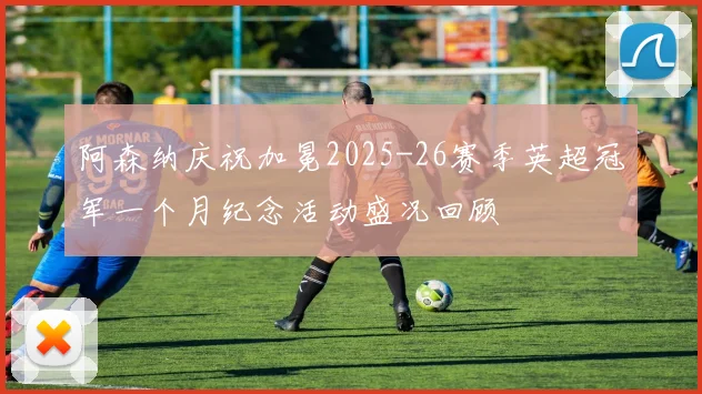 阿森纳庆祝加冕2025-26赛季英超冠军一个月纪念活动盛况回顾