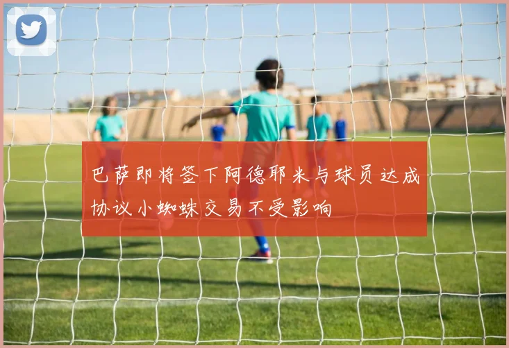巴萨即将签下阿德耶米与球员达成协议小蜘蛛交易不受影响
