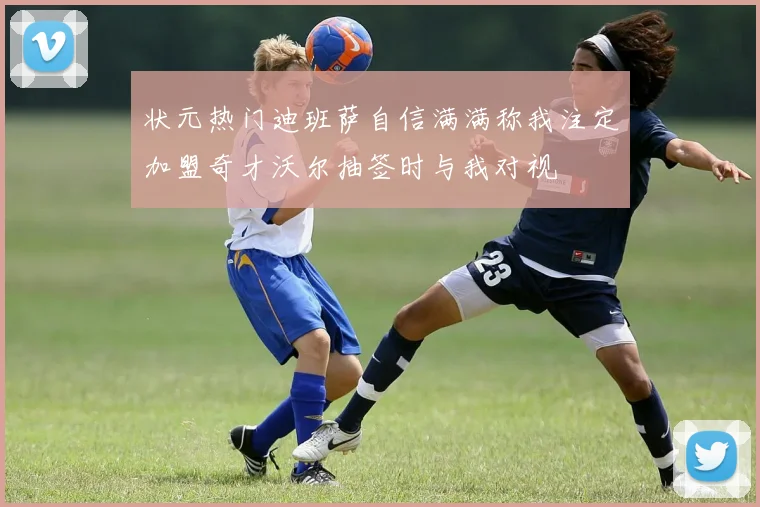 状元热门迪班萨自信满满称我注定加盟奇才沃尔抽签时与我对视