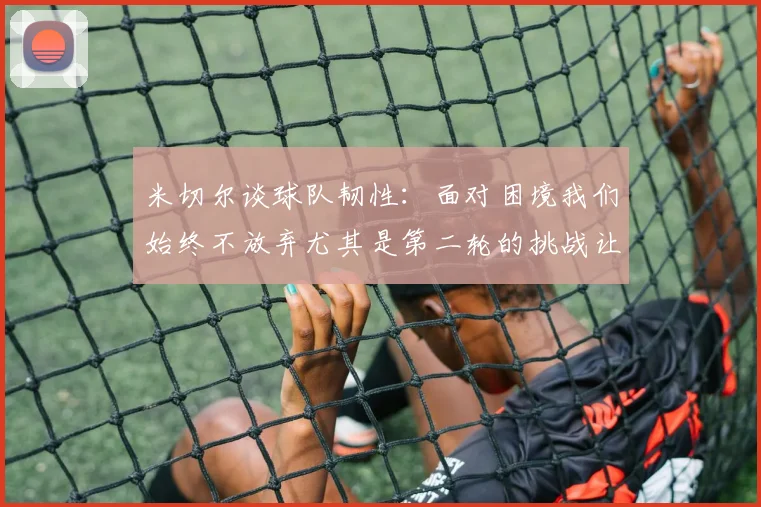 米切尔谈球队韧性：面对困境我们始终不放弃尤其是第二轮的挑战让人印象深刻