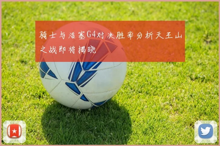 骑士与活塞G4对决胜率分析天王山之战即将揭晓