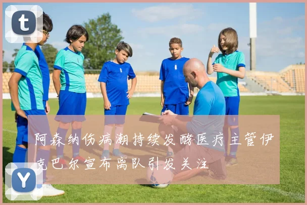 阿森纳伤病潮持续发酵医疗主管伊克巴尔宣布离队引发关注