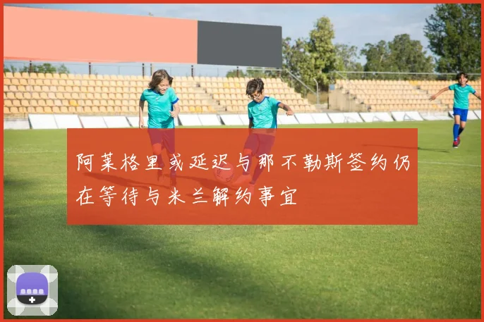 阿莱格里或延迟与那不勒斯签约仍在等待与米兰解约事宜