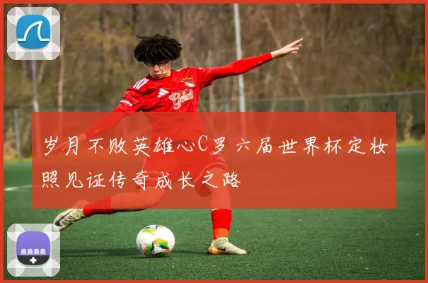 岁月不败英雄心C罗六届世界杯定妆照见证传奇成长之路