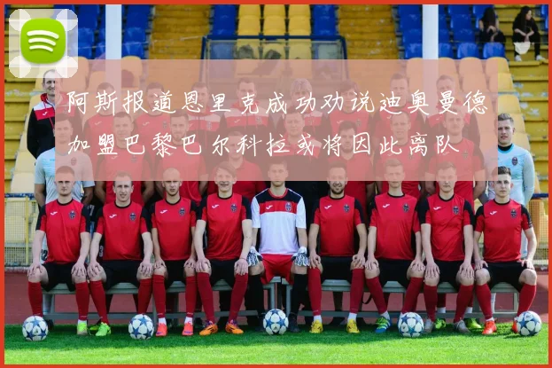 阿斯报道恩里克成功劝说迪奥曼德加盟巴黎巴尔科拉或将因此离队
