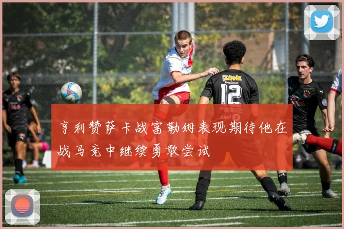 亨利赞萨卡战富勒姆表现期待他在战马竞中继续勇敢尝试