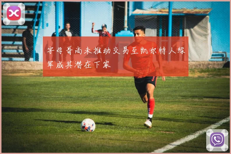 字母哥尚未推动交易至凯尔特人绿军成其潜在下家