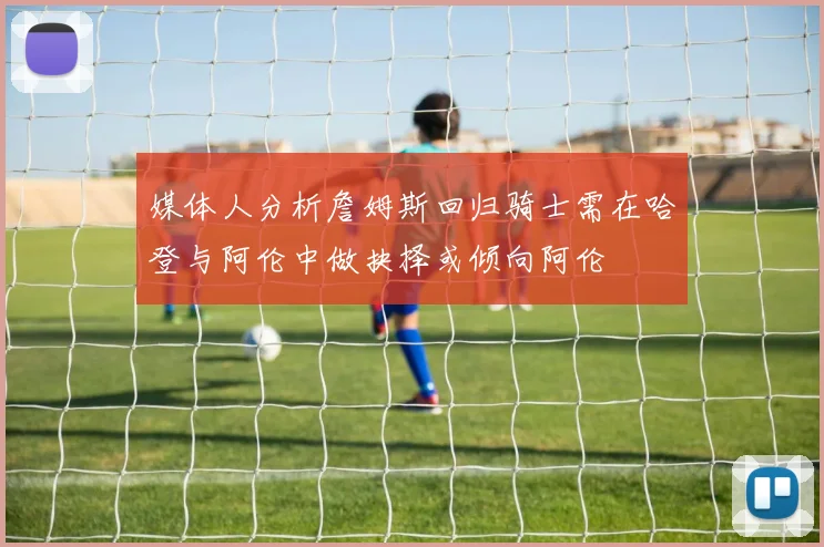媒体人分析詹姆斯回归骑士需在哈登与阿伦中做抉择或倾向阿伦